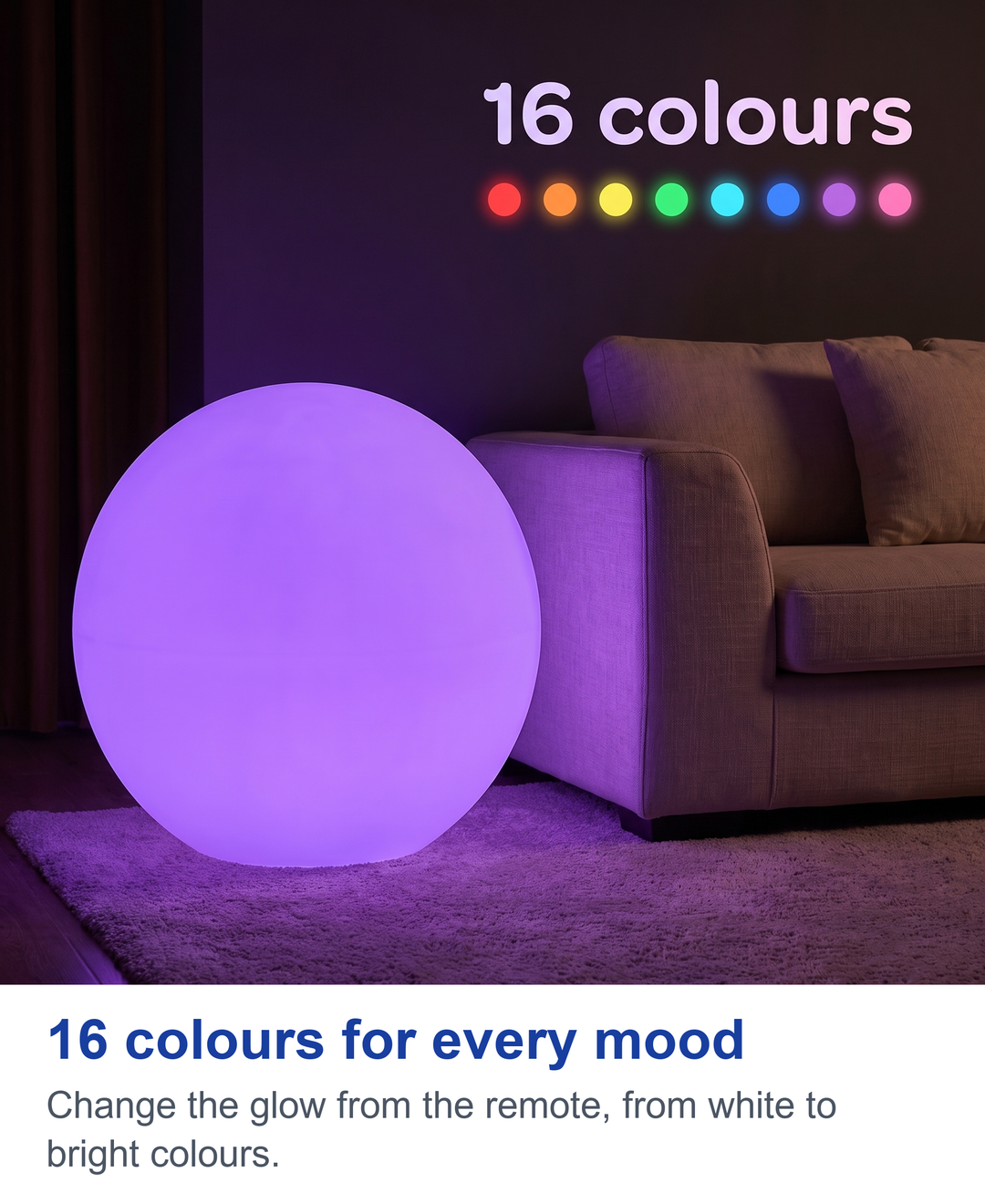 16 colours for every mood. Change the glow from the remote, from white to bright colours.