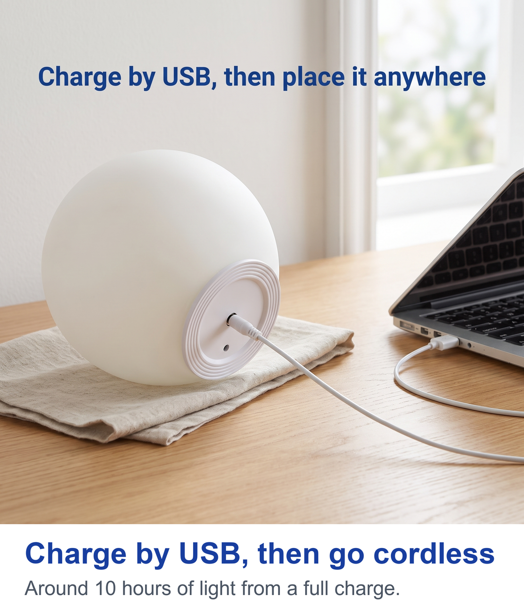 Charge by USB, then go cordless. Around 10 hours of light from a full charge.
